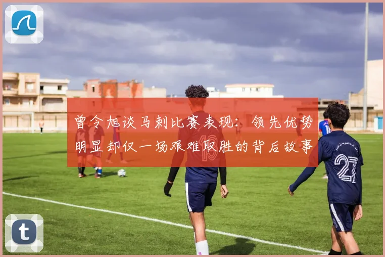 曾令旭谈马刺比赛表现：领先优势明显却仅一场艰难取胜的背后故事