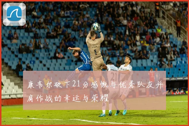 康韦尔砍下21分感慨与优秀队友并肩作战的幸运与荣耀