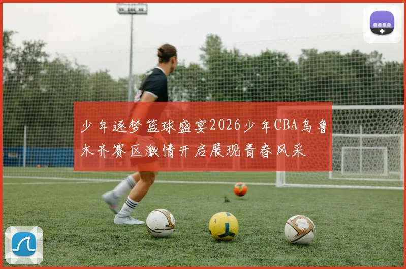 少年逐梦篮球盛宴2026少年CBA乌鲁木齐赛区激情开启展现青春风采