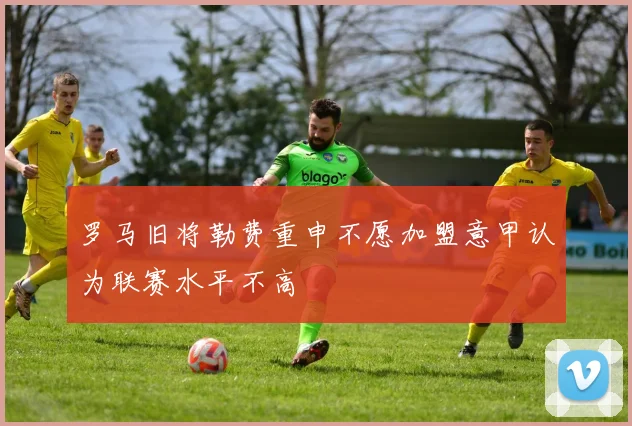 罗马旧将勒费重申不愿加盟意甲认为联赛水平不高