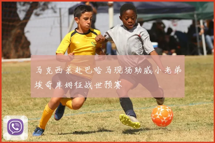 马克西亲赴巴哈马现场助威小老弟埃奇库姆征战世预赛