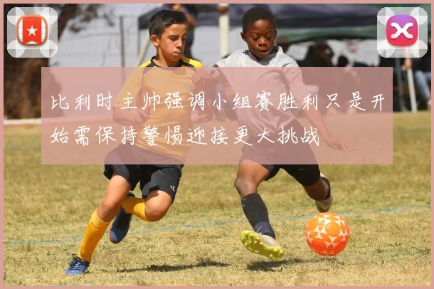 比利时主帅强调小组赛胜利只是开始需保持警惕迎接更大挑战