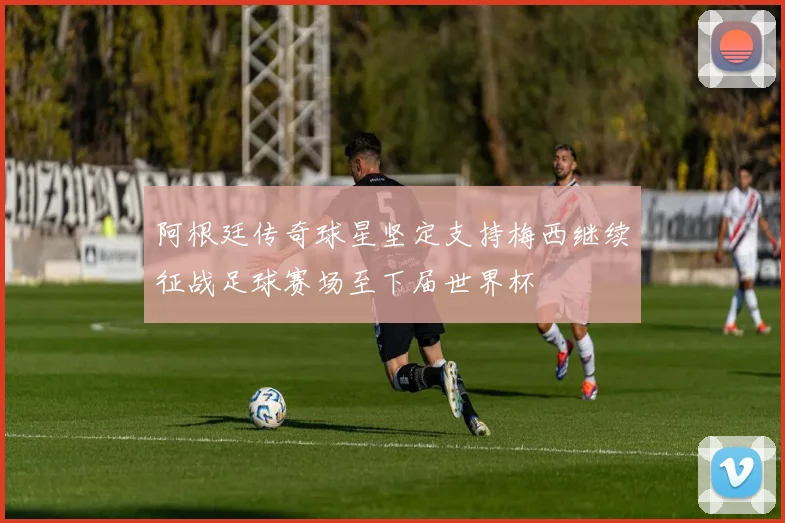 阿根廷传奇球星坚定支持梅西继续征战足球赛场至下届世界杯