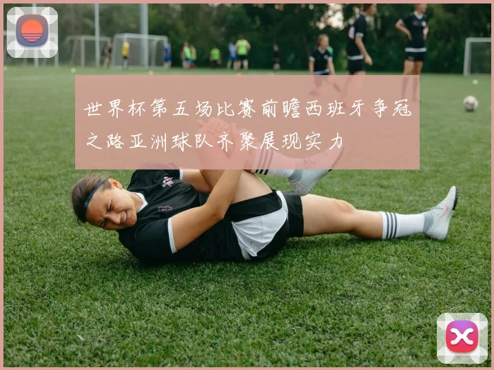 世界杯第五场比赛前瞻西班牙争冠之路亚洲球队齐聚展现实力