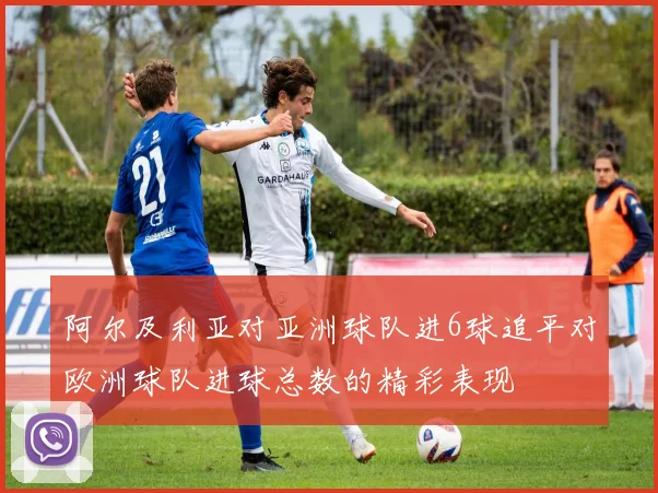 阿尔及利亚对亚洲球队进6球追平对欧洲球队进球总数的精彩表现