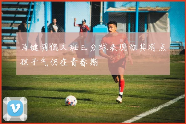 马健调侃文班三分球表现称其有点孩子气仍在青春期