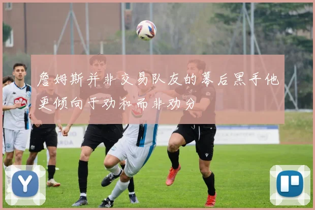 詹姆斯并非交易队友的幕后黑手他更倾向于劝和而非劝分