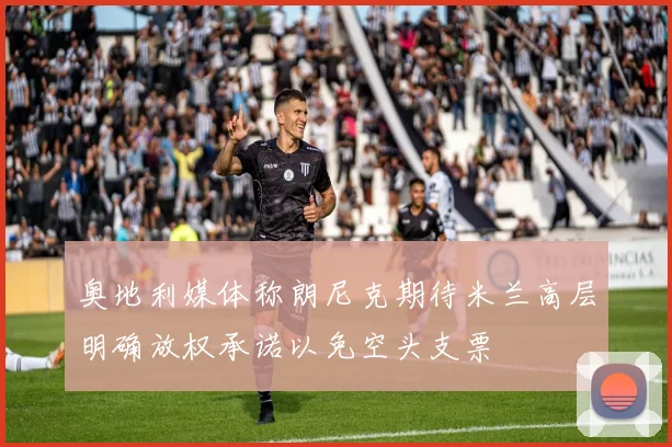 奥地利媒体称朗尼克期待米兰高层明确放权承诺以免空头支票