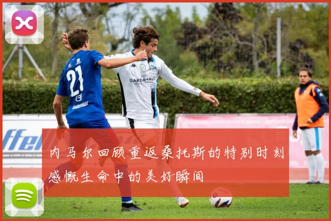 内马尔回顾重返桑托斯的特别时刻感慨生命中的美好瞬间