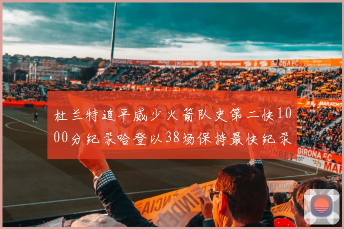 杜兰特追平威少火箭队史第二快1000分纪录哈登以38场保持最快纪录