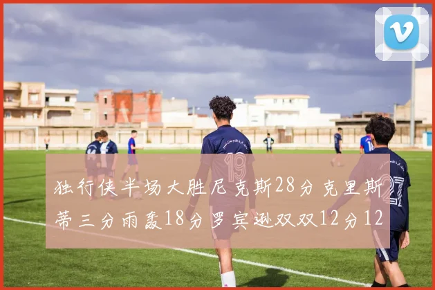 独行侠半场大胜尼克斯28分克里斯蒂三分雨轰18分罗宾逊双双12分12篮板表现出色