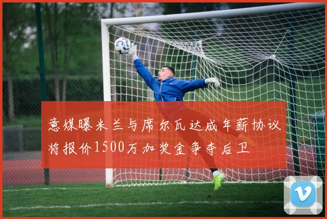 意媒曝米兰与席尔瓦达成年薪协议将报价1500万加奖金争夺后卫