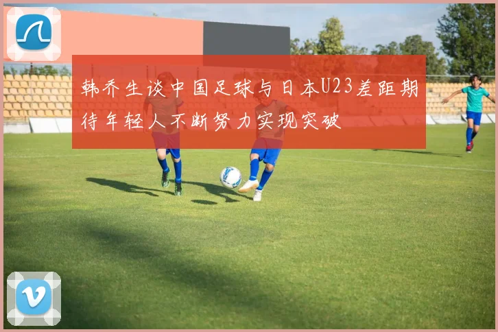 韩乔生谈中国足球与日本U23差距期待年轻人不断努力实现突破
