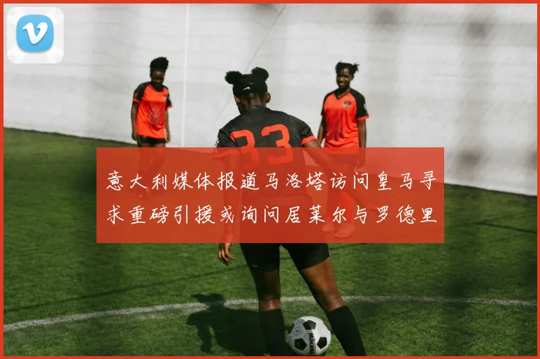 意大利媒体报道马洛塔访问皇马寻求重磅引援或询问居莱尔与罗德里戈