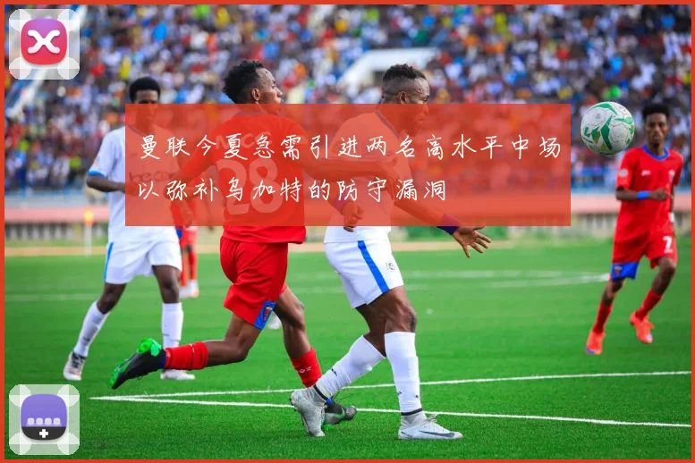 曼联今夏急需引进两名高水平中场以弥补乌加特的防守漏洞