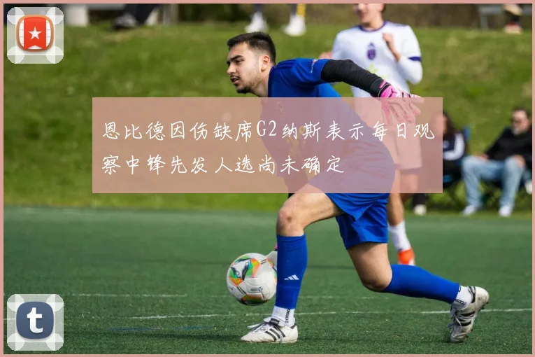 恩比德因伤缺席G2纳斯表示每日观察中锋先发人选尚未确定