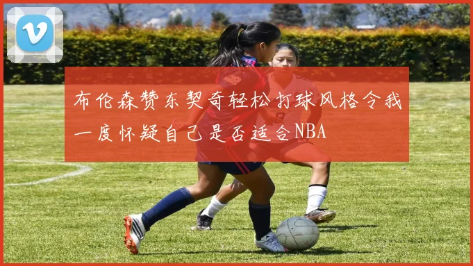 布伦森赞东契奇轻松打球风格令我一度怀疑自己是否适合NBA