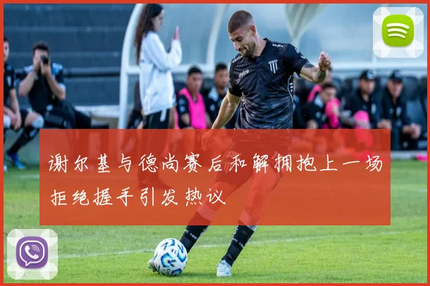 谢尔基与德尚赛后和解拥抱上一场拒绝握手引发热议