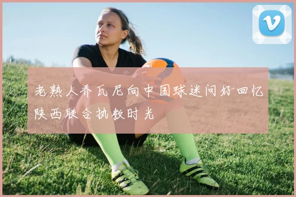 老熟人乔瓦尼向中国球迷问好回忆陕西联合执教时光