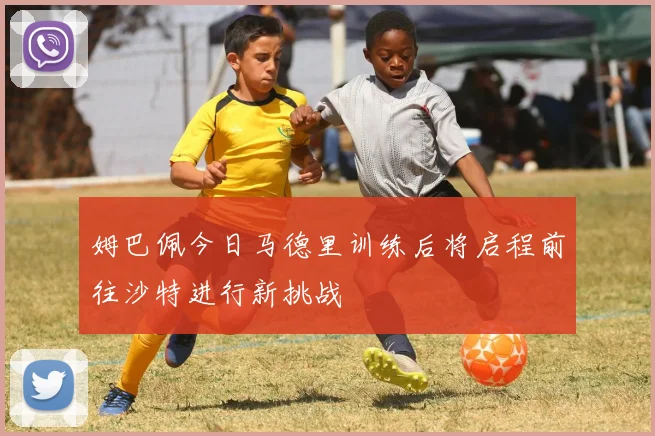 姆巴佩今日马德里训练后将启程前往沙特进行新挑战