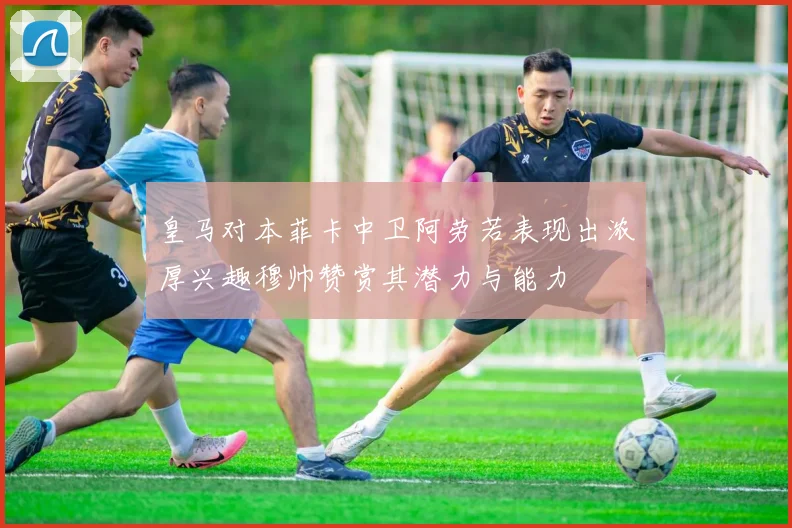 皇马对本菲卡中卫阿劳若表现出浓厚兴趣穆帅赞赏其潜力与能力
