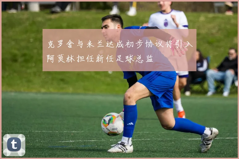 克罗舍与米兰达成初步协议将引入阿莫林担任新任足球总监