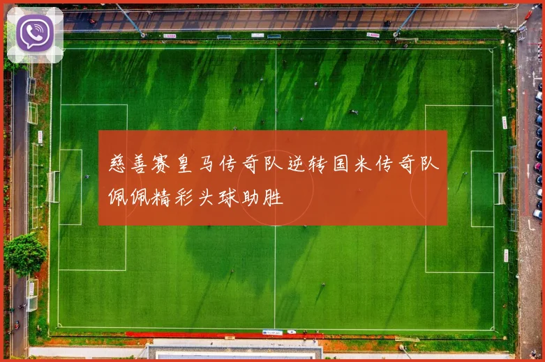 慈善赛皇马传奇队逆转国米传奇队佩佩精彩头球助胜