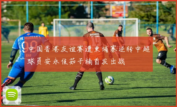 中国香港友谊赛遭柬埔寨逆转中超球员安永佳茹子楠首发出战