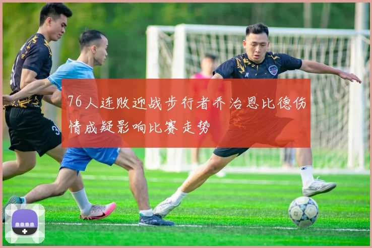 76人连败迎战步行者乔治恩比德伤情成疑影响比赛走势