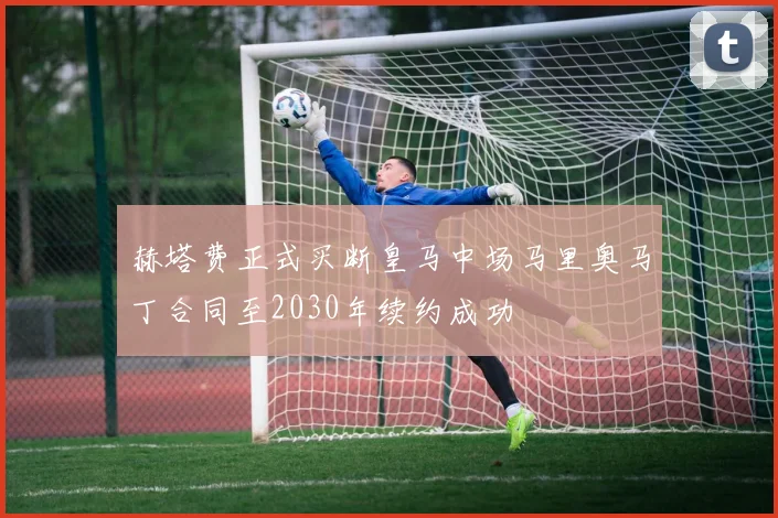 赫塔费正式买断皇马中场马里奥马丁合同至2030年续约成功