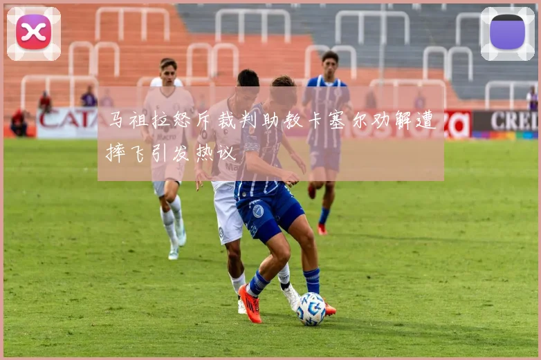 马祖拉怒斥裁判助教卡塞尔劝解遭摔飞引发热议