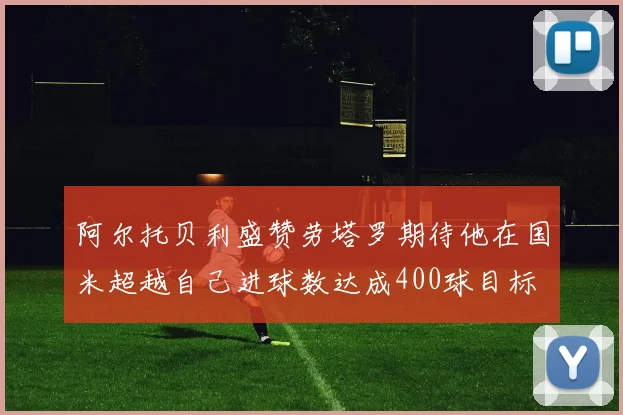 阿尔托贝利盛赞劳塔罗期待他在国米超越自己进球数达成400球目标