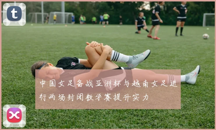 中国女足备战亚洲杯与越南女足进行两场封闭教学赛提升实力