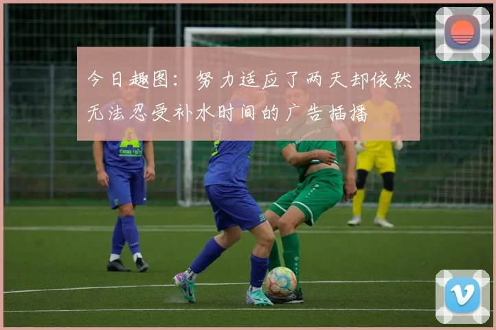 今日趣图：努力适应了两天却依然无法忍受补水时间的广告插播