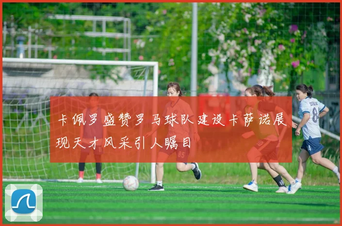 卡佩罗盛赞罗马球队建设卡萨诺展现天才风采引人瞩目