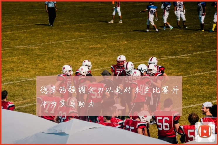 德罗西强调全力以赴对米兰比赛并非为罗马助力
